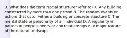 3. What does the term "social structure" refer to? A. Any building constructed by more than one person B. The random events or actions that occur within a building or concrete structure C. The mental state or personality of an individual D. A regularity or pattern in people's behavior and relationships E. A major feature of the natural landscape