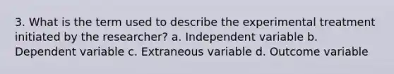 3. What is the term used to describe the experimental treatment initiated by the researcher? a. Independent variable b. Dependent variable c. Extraneous variable d. Outcome variable