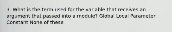 3. What is the term used for the variable that receives an argument that passed into a module? Global Local Parameter Constant None of these