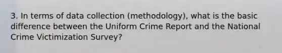 3. In terms of data collection (methodology), what is the basic difference between the Uniform Crime Report and the National Crime Victimization Survey?