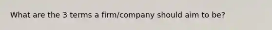 What are the 3 terms a firm/company should aim to be?