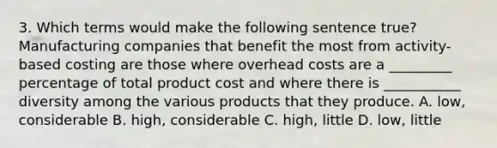 3. Which terms would make the following sentence true? Manufacturing companies that benefit the most from activity-based costing are those where overhead costs are a _________ percentage of total product cost and where there is ___________ diversity among the various products that they produce. A. low, considerable B. high, considerable C. high, little D. low, little