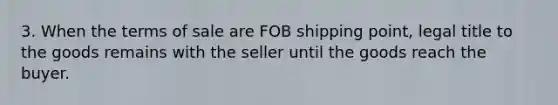 3. When the terms of sale are FOB shipping point, legal title to the goods remains with the seller until the goods reach the buyer.