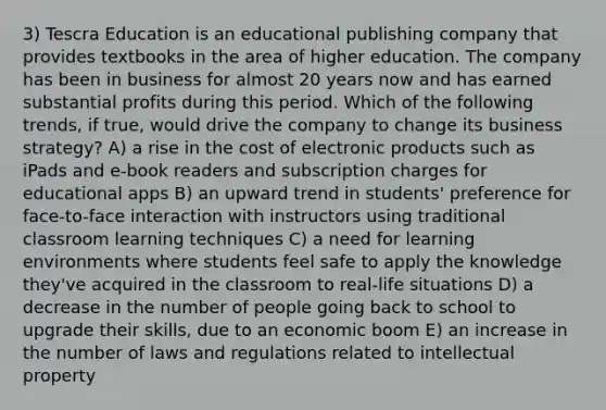 3) Tescra Education is an educational publishing company that provides textbooks in the area of higher education. The company has been in business for almost 20 years now and has earned substantial profits during this period. Which of the following trends, if true, would drive the company to change its business strategy? A) a rise in the cost of electronic products such as iPads and e-book readers and subscription charges for educational apps B) an upward trend in students' preference for face-to-face interaction with instructors using traditional classroom learning techniques C) a need for learning environments where students feel safe to apply the knowledge they've acquired in the classroom to real-life situations D) a decrease in the number of people going back to school to upgrade their skills, due to an economic boom E) an increase in the number of laws and regulations related to intellectual property