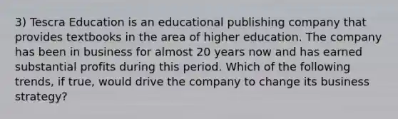 3) Tescra Education is an educational publishing company that provides textbooks in the area of higher education. The company has been in business for almost 20 years now and has earned substantial profits during this period. Which of the following trends, if true, would drive the company to change its business strategy?