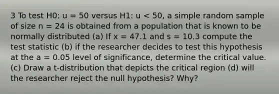 3 To test H0: u = 50 versus H1: u < 50, a simple random sample of size n = 24 is obtained from a population that is known to be normally distributed (a) If x = 47.1 and s = 10.3 compute the test statistic (b) if the researcher decides to test this hypothesis at the a = 0.05 level of significance, determine the critical value. (c) Draw a t-distribution that depicts the critical region (d) will the researcher reject the null hypothesis? Why?