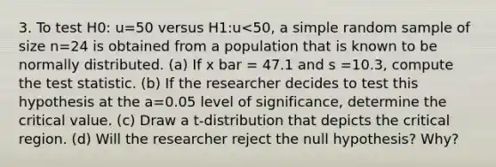 3. To test H0: u=50 versus H1:u<50, a simple random sample of size n=24 is obtained from a population that is known to be normally distributed. (a) If x bar = 47.1 and s =10.3, compute the test statistic. (b) If the researcher decides to test this hypothesis at the a=0.05 level of significance, determine the critical value. (c) Draw a t-distribution that depicts the critical region. (d) Will the researcher reject the null hypothesis? Why?