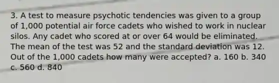 3. A test to measure psychotic tendencies was given to a group of 1,000 potential air force cadets who wished to work in nuclear silos. Any cadet who scored at or over 64 would be eliminated. The mean of the test was 52 and the standard deviation was 12. Out of the 1,000 cadets how many were accepted? a. 160 b. 340 c. 560 d. 840