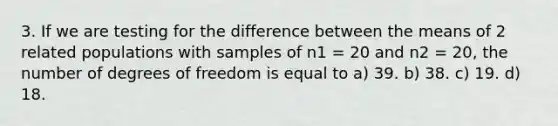 3. If we are testing for the difference between the means of 2 related populations with samples of n1 = 20 and n2 = 20, the number of degrees of freedom is equal to a) 39. b) 38. c) 19. d) 18.