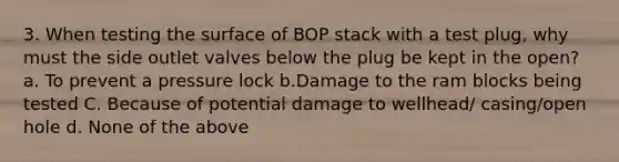 3. When testing the surface of BOP stack with a test plug, why must the side outlet valves below the plug be kept in the open? a. To prevent a pressure lock b.Damage to the ram blocks being tested C. Because of potential damage to wellhead/ casing/open hole d. None of the above