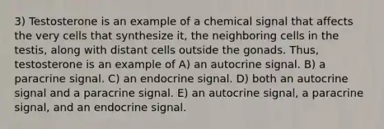 3) Testosterone is an example of a chemical signal that affects the very cells that synthesize it, the neighboring cells in the testis, along with distant cells outside the gonads. Thus, testosterone is an example of A) an autocrine signal. B) a paracrine signal. C) an endocrine signal. D) both an autocrine signal and a paracrine signal. E) an autocrine signal, a paracrine signal, and an endocrine signal.