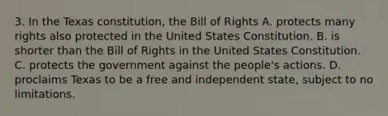 3. In the Texas constitution, the Bill of Rights A. protects many rights also protected in the United States Constitution. B. is shorter than the Bill of Rights in the United States Constitution. C. protects the government against the people's actions. D. proclaims Texas to be a free and independent state, subject to no limitations.