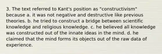 3. The text referred to Kant's position as "constructivism" because a. it was not negative and destructive like previous theories. b. he tried to construct a bridge between scientific knowledge and religious knowledge. c. he believed all knowledge was constructed out of the innate ideas in the mind. d. he claimed that the mind forms its objects out of the raw data of experience.