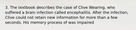 3. The textbook describes the case of Clive Wearing, who suffered a brain infection called encephalitis. After the infection, Clive could not retain new information for more than a few seconds. His memory process of was impaired