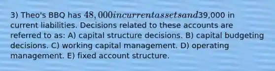 3) Theo's BBQ has 48,000 in current assets and39,000 in current liabilities. Decisions related to these accounts are referred to as: A) capital structure decisions. B) capital budgeting decisions. C) working capital management. D) operating management. E) fixed account structure.