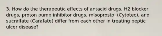 3. How do the therapeutic effects of antacid drugs, H2 blocker drugs, proton pump inhibitor drugs, misoprostol (Cytotec), and sucralfate (Carafate) differ from each other in treating peptic ulcer disease?