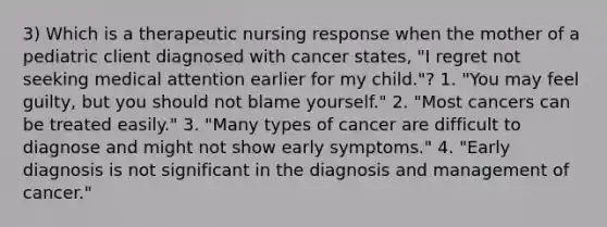 3) Which is a therapeutic nursing response when the mother of a pediatric client diagnosed with cancer states, "I regret not seeking medical attention earlier for my child."? 1. "You may feel guilty, but you should not blame yourself." 2. "Most cancers can be treated easily." 3. "Many types of cancer are difficult to diagnose and might not show early symptoms." 4. "Early diagnosis is not significant in the diagnosis and management of cancer."