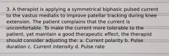 3. A therapist is applying a symmetrical biphasic pulsed current to the vastus medialis to improve patellar tracking during knee extension. The patient complains that the current is uncomfortable. To make the current more tolerable to the patient, yet maintain a good therapeutic effect, the therapist should consider adjusting the: a. Current polarity b. Pulse duration c. Current intensity d. Pulse rate