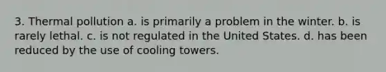 3. Thermal pollution a. is primarily a problem in the winter. b. is rarely lethal. c. is not regulated in the United States. d. has been reduced by the use of cooling towers.