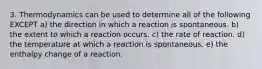 3. Thermodynamics can be used to determine all of the following EXCEPT a) the direction in which a reaction is spontaneous. b) the extent to which a reaction occurs. c) the rate of reaction. d) the temperature at which a reaction is spontaneous. e) the enthalpy change of a reaction.