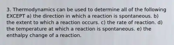 3. Thermodynamics can be used to determine all of the following EXCEPT a) the direction in which a reaction is spontaneous. b) the extent to which a reaction occurs. c) the rate of reaction. d) the temperature at which a reaction is spontaneous. e) the enthalpy change of a reaction.