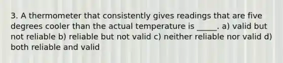 3. A thermometer that consistently gives readings that are five degrees cooler than the actual temperature is _____. a) valid but not reliable b) reliable but not valid c) neither reliable nor valid d) both reliable and valid