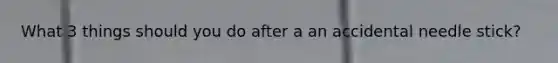 What 3 things should you do after a an accidental needle stick?