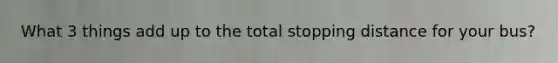 What 3 things add up to the total stopping distance for your bus?