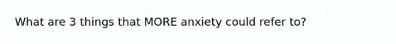 What are 3 things that MORE anxiety could refer to?