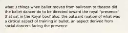 what 3 things when ballet moved from ballroom to theatre did the ballet dancer do to be directed toward the royal "presence" that sat in the Royal box? also, the outward roation of what was a cirtical aspect of training in ballet, an aspect derived from social dancers facing the presence