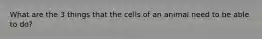 What are the 3 things that the cells of an animal need to be able to do?