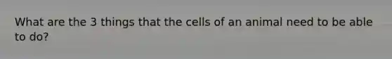 What are the 3 things that the cells of an animal need to be able to do?