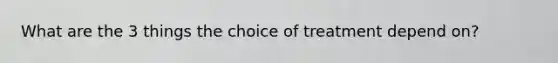 What are the 3 things the choice of treatment depend on?