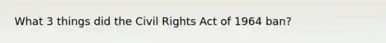 What 3 things did the Civil Rights Act of 1964 ban?