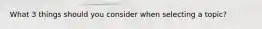 What 3 things should you consider when selecting a topic?