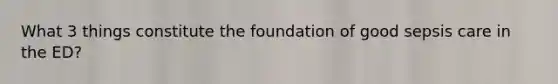 What 3 things constitute the foundation of good sepsis care in the ED?