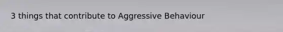 3 things that contribute to Aggressive Behaviour