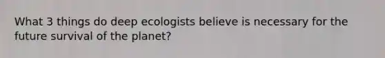 What 3 things do deep ecologists believe is necessary for the future survival of the planet?