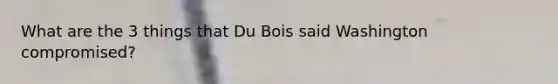 What are the 3 things that Du Bois said Washington compromised?