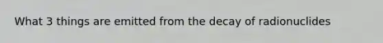 What 3 things are emitted from the decay of radionuclides