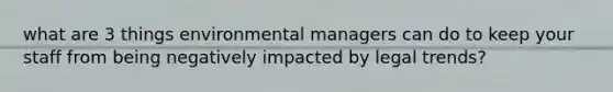 what are 3 things environmental managers can do to keep your staff from being negatively impacted by legal trends?