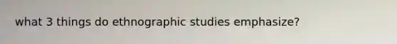 what 3 things do ethnographic studies emphasize?