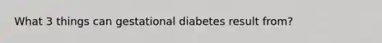 What 3 things can gestational diabetes result from?