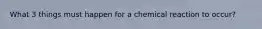 What 3 things must happen for a chemical reaction to occur?