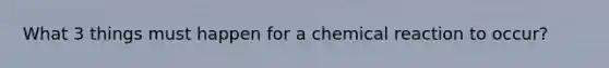 What 3 things must happen for a chemical reaction to occur?