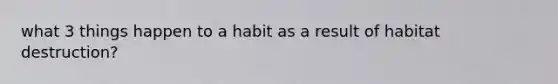 what 3 things happen to a habit as a result of habitat destruction?