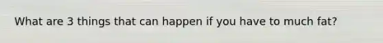 What are 3 things that can happen if you have to much fat?