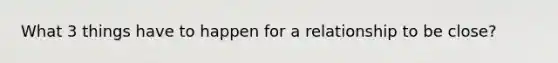 What 3 things have to happen for a relationship to be close?