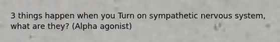 3 things happen when you Turn on sympathetic nervous system, what are they? (Alpha agonist)