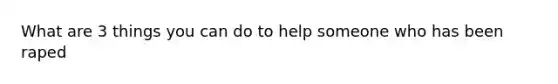 What are 3 things you can do to help someone who has been raped